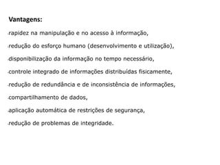 Vantagens:
•rapidez na manipulação e no acesso à informação,
•redução do esforço humano (desenvolvimento e utilização),
•disponibilização da informação no tempo necessário,
•controle integrado de informações distribuídas fisicamente,
•redução de redundância e de inconsistência de informações,
•compartilhamento de dados,
•aplicação automática de restrições de segurança,
•redução de problemas de integridade.
 