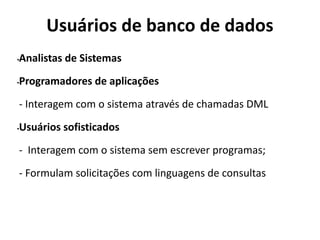 Usuários de banco de dados
•Analistas de Sistemas
•Programadores de aplicações
- Interagem com o sistema através de chamadas DML
•Usuários sofisticados
- Interagem com o sistema sem escrever programas;
- Formulam solicitações com linguagens de consultas
 
