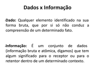 Dados x Informação
•Dado: Qualquer elemento identificado na sua
forma bruta, que por si só não conduz a
compreensão de um determinado fato.
•Informação: É um conjunto de dados
(informação bruta e atômica, digamos) que tem
algum significado para o receptor ou para o
retentor dentro de um determinado contexto.
 