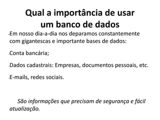 Qual a importância de usar
um banco de dados
•Em nosso dia-a-dia nos deparamos constantemente
com gigantescas e importante bases de dados:
-Conta bancária;
-Dados cadastrais: Empresas, documentos pessoais, etc.
-E-mails, redes sociais.
São informações que precisam de segurança e fácil
atualização.
 