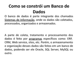 Como se constrói um Banco de
Dados
O banco de dados é parte integrante dos chamados
Sistemas de Informação, onde os dados são coletados,
processados, organizados e armazenados.
A parte de coleta, tratamento e processamento dos
dados é feito por programas específicos como: ERP,
CRM, Web service, sites, etc. Porém, o armazenamento
e organização desses dados são feitos em um banco de
dados, podendo ser ele Oracle, SQL Server, MySQL ou
outro.
 