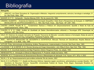 ___________________________________________________________
Laboratório de Topografia e Cartografia - CTUFES
Bibliografia
Bibliografia:
• ARAÚJO, Luis César Gonçalves de. Organização e Métodos: integrando comportamento, estrutura, tecnologia e estratégia. 3ª.
Ed. São Paulo: Atlas, 1994.
BAKKER, M. P. R. Cartografia – Noções Básicas, DHN - Rio de Janeiro-RJ, 1965.
CÂMARA, GILBERTO. - Anatomia de Sistemas de Informação Geográfica: Visão Atual e Perspectivas de Evolução. In: SIMPÓSIO
BRASILEIRO DE GEOPROCESSAMENTO, 2., 1993, São Paulo. Anais... São Paulo - SP: USP, 1993.
CASTRO JUNIOR, Rodolfo M. C. . Fundamentos Teóricos e Práticos em Geoprocessamento. Apostila e Notas de Aula de
Geoprocessamento. Vitória. 1998.
CHAVES, E. E. D. (1998). Análise da Qualidade de Dados Georreferenciados utilizando a Tecnologia GPS. Dissertação de
Mestrado, USP, São Carlos.
GALO, M. Sistemas de projeção derivados da Projeção Transversa de Mercator: conceitos básicos e formulação, Notas de aula do
curso de Graduação em Eng. Cartográfica, Presidente Prudente, 1999.
IBGE - INSTITUTO BRASILEIRO DE GEOGRAFIA E ESTATÍSTICA. Manuais Técnicos em Geociências: Noções Básicas de
Cartografia – no 8. IBGE. 130p. 1999.
KOTLER, Philip. Administração de Marketing: Análise, Planejamento, Implementação e Controle. São Paulo: Atlas, 1993.
LILLESAND, T. M. & KIEFER, R. W. Remote Sensing and Image Interpretation. John Wiley & Sons, New York, 750p. 1994.
MALING, D. H. Coordinate Systems and Map Projection, Oxford: Pergamon Press, 2a. edição, 1993.
MENEGUETTE, A. Introdução à Ciência do Mapeamento. P. Prudente: edição da Autora, 1995.
MOREIRA, M. A. Fundamentos do Sensoriamento Remoto e Metodologias de Aplicação. 2 ed. Viçosa: UFV. 307p.:il. 2003
SILVA, J. X. da. Geoprocessamento para análise ambiental. Rio de Janeiro. 2001
SILVA, D. D. & PRUSKI, F. F. Gestão de Recursos Hídricos: Aspectos Legais, econômicos, administrativos e sociais. Brasília – DF:
Secretaria de Recursos Hídricos. Viçosa-MG: Universidade Federal de Viçosa. Porto Alegre: Associação Brasileira de
Recursos Hídricos. 659p.:il. 2000.
 