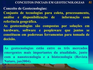 ___________________________________________________________
Laboratório de Topografia e Cartografia - CTUFES
A1
Laboratório de Topografia e Cartografia - CTUFES
CONCEITOS INICIAIS EM GEOTECNOLOGIAS
Conceito de Geotecnologias:
Conjunto de tecnologias para coleta, processamento,
análise e disponibilização de informação com
referência geográfica.
As geotecnologias são compostas por soluções em
hardware, software e peopleware que juntos se
constituem em poderosas ferramentas para tomada de
decisão.
As geotecnologias estão entre os três mercados
emergentes mais importantes da atualidade, junto
com a nanotecnologia e a biotecnologia (Revista
Nature, jan2004).
 