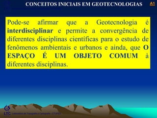 ___________________________________________________________
Laboratório de Topografia e Cartografia - CTUFES
A1
Laboratório de Topografia e Cartografia - CTUFES
CONCEITOS INICIAIS EM GEOTECNOLOGIAS
Pode-se afirmar que a Geotecnologia é
interdisciplinar e permite a convergência de
diferentes disciplinas científicas para o estudo de
fenômenos ambientais e urbanos e ainda, que O
ESPAÇO É UM OBJETO COMUM à
diferentes disciplinas.
___________________________________________________________
Laboratório de Topografia e Cartografia - CTUFES
 