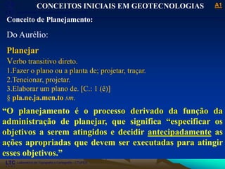 ___________________________________________________________
Laboratório de Topografia e Cartografia - CTUFES
A1
Laboratório de Topografia e Cartografia - CTUFES
___________________________________________________________
CONCEITOS INICIAIS EM GEOTECNOLOGIAS
Conceito de Planejamento:
Do Aurélio:
Planejar
Verbo transitivo direto.
1.Fazer o plano ou a planta de; projetar, traçar.
2.Tencionar, projetar.
3.Elaborar um plano de. [C.: 1 (ê)]
§ pla.ne.ja.men.to sm.
“O planejamento é o processo derivado da função da
administração de planejar, que significa “especificar os
objetivos a serem atingidos e decidir antecipadamente as
ações apropriadas que devem ser executadas para atingir
esses objetivos.”
 
