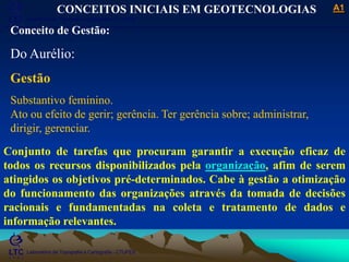 ___________________________________________________________
Laboratório de Topografia e Cartografia - CTUFES
A1
Laboratório de Topografia e Cartografia - CTUFES
___________________________________________________________
CONCEITOS INICIAIS EM GEOTECNOLOGIAS
Conceito de Gestão:
Do Aurélio:
Gestão
Substantivo feminino.
Ato ou efeito de gerir; gerência. Ter gerência sobre; administrar,
dirigir, gerenciar.
Conjunto de tarefas que procuram garantir a execução eficaz de
todos os recursos disponibilizados pela organização, afim de serem
atingidos os objetivos pré-determinados. Cabe à gestão a otimização
do funcionamento das organizações através da tomada de decisões
racionais e fundamentadas na coleta e tratamento de dados e
informação relevantes.
 