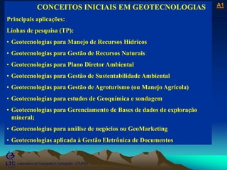 ___________________________________________________________
Laboratório de Topografia e Cartografia - CTUFES
A1
Laboratório de Topografia e Cartografia - CTUFES
___________________________________________________________
CONCEITOS INICIAIS EM GEOTECNOLOGIAS
Principais aplicações:
Linhas de pesquisa (TP):
• Geotecnologias para Manejo de Recursos Hídricos
• Geotecnologias para Gestão de Recursos Naturais
• Geotecnologias para Plano Diretor Ambiental
• Geotecnologias para Gestão de Sustentabilidade Ambiental
• Geotecnologias para Gestão de Agroturismo (ou Manejo Agrícola)
• Geotecnologias para estudos de Geoquímica e sondagem
• Geotecnologias para Gerenciamento de Bases de dados de exploração
mineral;
• Geotecnologias para análise de negócios ou GeoMarketing
• Geotecnologias aplicada à Gestão Eletrônica de Documentos
 