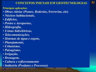 ___________________________________________________________
Laboratório de Topografia e Cartografia - CTUFES
A1
Laboratório de Topografia e Cartografia - CTUFES
___________________________________________________________
CONCEITOS INICIAIS EM GEOTECNOLOGIAS
Principais aplicações:
• Obras viárias (Pontes, Rodovias, Ferrovias, etc)
• Núcleos habitacionais,
• Edifícios,
• Portos e Aeroportos,
• Hidrografia,
• Usinas hidrelétricas,
• Telecomunicações,
• Sistemas de água e esgoto,
• Planejamento,
• Urbanismo,
• Paisagismo,
• Irrigação,
• Drenagem,
• Cultura e reflorestamento
• Indústria (Produtos e Processos)
 