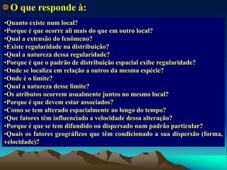 •Quanto existe num local?
•Porque é que ocorre ali mais do que em outro local?
•Qual a extensão do fenômeno?
•Existe regularidade na distribuição?
•Qual a natureza dessa regularidade?
•Porque é que o padrão de distribuição espacial exibe regularidade?
•Onde se localiza em relação a outros da mesma espécie?
•Onde é o limite?
•Qual a natureza desse limite?
•Os atributos ocorrem usualmente juntos no mesmo local?
•Porque é que devem estar associados?
•Como se tem alterado espacialmente ao longo do tempo?
•Que fatores têm influenciado a velocidade dessa alteração?
•Porque é que se tem difundido ou dispersado num padrão particular?
•Quais os fatores geográficos que têm condicionado a sua dispersão (forma,
velocidade)?
O que responde à:
 