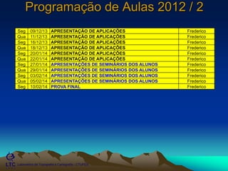 ___________________________________________________________
Laboratório de Topografia e Cartografia - CTUFES
Programação de Aulas 2012 / 2
Seg 09/12/13 APRESENTAÇÃO DE APLICAÇÕES Frederico
Qua 11/12/13 APRESENTAÇÃO DE APLICAÇÕES Frederico
Seg 16/12/13 APRESENTAÇÃO DE APLICAÇÕES Frederico
Qua 18/12/13 APRESENTAÇÃO DE APLICAÇÕES Frederico
Seg 20/01/14 APRESENTAÇÃO DE APLICAÇÕES Frederico
Qua 22/01/14 APRESENTAÇÃO DE APLICAÇÕES Frederico
Seg 27/01/14 APRESENTAÇÕES DE SEMINÁRIOS DOS ALUNOS Frederico
Qua 29/01/14 APRESENTAÇÕES DE SEMINÁRIOS DOS ALUNOS Frederico
Seg 03/02/14 APRESENTAÇÕES DE SEMINÁRIOS DOS ALUNOS Frederico
Qua 05/02/14 APRESENTAÇÕES DE SEMINÁRIOS DOS ALUNOS Frederico
Seg 10/02/14 PROVA FINAL Frederico
 