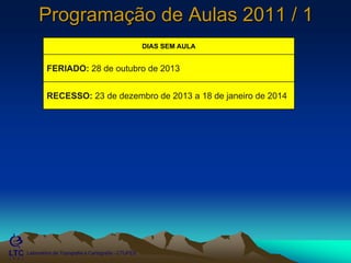 ___________________________________________________________
Laboratório de Topografia e Cartografia - CTUFES
Programação de Aulas 2011 / 1
DIAS SEM AULA
FERIADO: 28 de outubro de 2013
RECESSO: 23 de dezembro de 2013 a 18 de janeiro de 2014
 