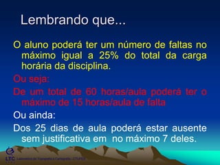 ___________________________________________________________
Laboratório de Topografia e Cartografia - CTUFES
Lembrando que...
O aluno poderá ter um número de faltas no
máximo igual a 25% do total da carga
horária da disciplina.
Ou seja:
De um total de 60 horas/aula poderá ter o
máximo de 15 horas/aula de falta
Ou ainda:
Dos 25 dias de aula poderá estar ausente
sem justificativa em no máximo 7 deles.
 