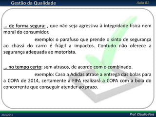Gestão da Qualidade

Aula 01

... de forma segura: , que não seja agressiva à integridade física nem
moral do consumidor.
exemplo: o parafuso que prende o sinto de segurança
ao chassi do carro é frágil a impactos. Contudo não oferece a
segurança adequada ao motorista.
... no tempo certo: sem atrasos, de acordo com o combinado.
exemplo: Caso a Adidas atrase a entrega das bolas para
a COPA de 2014, certamente a FIFA realizará a COPA com a bola do
concorrente que conseguir atender ao prazo.

Abril/2013

Prof. Cláudio Pina

 