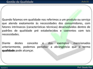 Gestão da Qualidade

Aula 01

Quando falamos em qualidade nos referimos a um produto ou serviço
que atenda exatamente às necessidades dos consumidores, com
fatores intrínsecos (características técnicas) desenvolvidos dentro de
padrões de qualidade pré estabelecidos e coerentes com tais
necessidades.
Diante destes conceito e dos exemplos mencionados
anteriormente, podemos perceber a abrangência que o termo
qualidade pode alcançar.

Abril/2013

Prof. Cláudio Pina

 