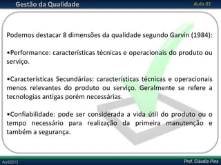 Gestão da Qualidade

Aula 01

Podemos destacar 8 dimensões da qualidade segundo Garvin (1984):

•Performance: características técnicas e operacionais do produto ou
serviço.
•Características Secundárias: características técnicas e operacionais
menos relevantes do produto ou serviço. Geralmente se refere a
tecnologias antigas porém necessárias.
•Confiabilidade: pode ser considerada a vida útil do produto ou o
tempo necessário para realização da primeira manutenção e
também a segurança.

Abril/2013

Prof. Cláudio Pina

 