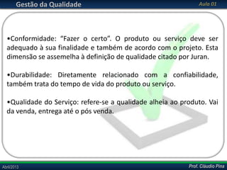 Gestão da Qualidade

Aula 01

•Conformidade: “Fazer o certo”. O produto ou serviço deve ser
adequado à sua finalidade e também de acordo com o projeto. Esta
dimensão se assemelha à definição de qualidade citado por Juran.

•Durabilidade: Diretamente relacionado com a confiabilidade,
também trata do tempo de vida do produto ou serviço.
•Qualidade do Serviço: refere-se a qualidade alheia ao produto. Vai
da venda, entrega até o pós venda.

Abril/2013

Prof. Cláudio Pina

 