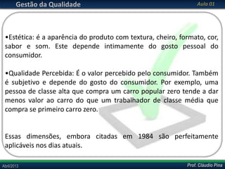 Gestão da Qualidade

Aula 01

•Estética: é a aparência do produto com textura, cheiro, formato, cor,
sabor e som. Este depende intimamente do gosto pessoal do
consumidor.
•Qualidade Percebida: É o valor percebido pelo consumidor. Também
é subjetivo e depende do gosto do consumidor. Por exemplo, uma
pessoa de classe alta que compra um carro popular zero tende a dar
menos valor ao carro do que um trabalhador de classe média que
compra se primeiro carro zero.

Essas dimensões, embora citadas em 1984 são perfeitamente
aplicáveis nos dias atuais.
Abril/2013

Prof. Cláudio Pina

 