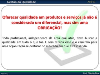 Gestão da Qualidade

Aula 01

Oferecer qualidade em produtos e serviços já não é
considerado um diferencial, mas sim uma
OBRIGAÇÃO!
Todo profissional, independente da área que atua, deve buscar a
qualidade em tudo o que faz. E sem dúvida esse é o caminho para
uma organização se destacar no mercado em que está inserida.

Abril/2013

Prof. Cláudio Pina

 
