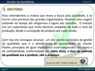 Gestão da Qualidade

Aula 01

2. HISTÓRIA
Para entendermos o motivo que levou a busca pela qualidade, a se
tornar uma premissa das grandes organizações, faremos uma viagem
voltando no tempo até chegarmos à figura dos artesãos. O artesão
era um especialista que tinha domínio completo de todo o ciclo de
produção, desde a concepção do produto até a pós-venda.
Com isso ele conseguia alcançar um dos pontos principais da gestão
da qualidade que é o atendimento às necessidades do cliente.
Porém, princípios de igual importância eram esquecidos tais como o
de confiabilidade, conformidade etc. Além disso, o foco do controle
da qualidade era o produto, não o processo.
Assista ao vídeo “Tempos Modernos”
Abril/2013

Prof. Cláudio Pina

 