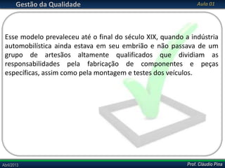 Gestão da Qualidade

Aula 01

Esse modelo prevaleceu até o final do século XIX, quando a indústria
automobilística ainda estava em seu embrião e não passava de um
grupo de artesãos altamente qualificados que dividiam as
responsabilidades pela fabricação de componentes e peças
específicas, assim como pela montagem e testes dos veículos.

Abril/2013

Prof. Cláudio Pina

 