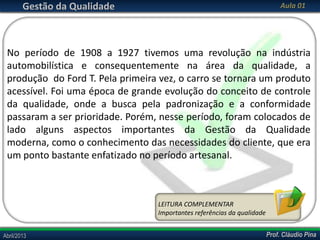 Gestão da Qualidade

Aula 01

No período de 1908 a 1927 tivemos uma revolução na indústria
automobilística e consequentemente na área da qualidade, a
produção do Ford T. Pela primeira vez, o carro se tornara um produto
acessível. Foi uma época de grande evolução do conceito de controle
da qualidade, onde a busca pela padronização e a conformidade
passaram a ser prioridade. Porém, nesse período, foram colocados de
lado alguns aspectos importantes da Gestão da Qualidade
moderna, como o conhecimento das necessidades do cliente, que era
um ponto bastante enfatizado no período artesanal.

LEITURA COMPLEMENTAR
Importantes referências da qualidade
Abril/2013

Prof. Cláudio Pina

 
