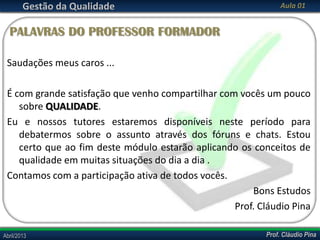 Gestão da Qualidade

Aula 01

PALAVRAS DO PROFESSOR FORMADOR
Saudações meus caros ...
É com grande satisfação que venho compartilhar com vocês um pouco
sobre QUALIDADE.
Eu e nossos tutores estaremos disponíveis neste período para
debatermos sobre o assunto através dos fóruns e chats. Estou
certo que ao fim deste módulo estarão aplicando os conceitos de
qualidade em muitas situações do dia a dia .
Contamos com a participação ativa de todos vocês.
Bons Estudos
Prof. Cláudio Pina
Abril/2013

Prof. Cláudio Pina

 