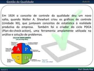 Gestão da Qualidade

Aula 01

Em 1924 o conceito de controle da qualidade deu um novo
salto, quando Walter A. Shewhart criou os gráficos de controle
(Unidade XX), que juntavam conceitos de estatística à realidade
produtiva da empresa. Também foi o criador do ciclo PDCA
(Plan-do-check-action), uma ferramenta amplamente utilizada na
análise e solução de problemas.

Figura 03
Fonte: vide rodapé

Abril/2013

Prof. Cláudio Pina

 