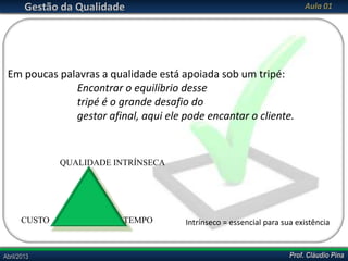 Gestão da Qualidade

Aula 01

Em poucas palavras a qualidade está apoiada sob um tripé:
Encontrar o equilíbrio desse
tripé é o grande desafio do
gestor afinal, aqui ele pode encantar o cliente.

QUALIDADE INTRÍNSECA

CUSTO

Abril/2013

TEMPO

Intrínseco = essencial para sua existência

Prof. Cláudio Pina

 
