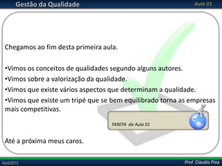 Gestão da Qualidade

Aula 01

Chegamos ao fim desta primeira aula.
•Vimos os conceitos de qualidades segundo alguns autores.
•Vimos sobre a valorização da qualidade.
•Vimos que existe vários aspectos que determinam a qualidade.
•Vimos que existe um tripé que se bem equilibrado torna as empresas
mais competitivas.
TAREFA da Aula 01

Até a próxima meus caros.
Abril/2013

Prof. Cláudio Pina

 