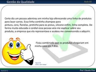 Gestão da Qualidade

Aula 01

Certo dia um pessoa adentrou em minha loja oferecendo uma linha de produtos
para lavar carros. Essa linha continha shampoo para
pintura, cera, flanelas, pretinho para os pneus, silicone enfim, linha completa. De
forma muito educada e cordial essa pessoa veio me explicar sobre seu
produto, a empresa que ela representava e acabou me convencendo a adquirir.

Ficou combinado que os produtos chegariam em
minha casa em 7 dias.

Figura 01
Fonte: vide rodapé

Abril/2013

Prof. Cláudio Pina

 