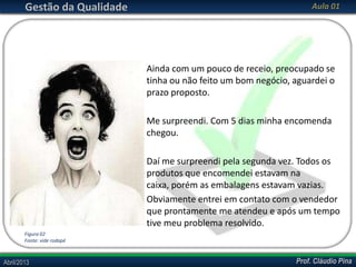 Gestão da Qualidade

Aula 01

Ainda com um pouco de receio, preocupado se
tinha ou não feito um bom negócio, aguardei o
prazo proposto.

Me surpreendi. Com 5 dias minha encomenda
chegou.
Daí me surpreendi pela segunda vez. Todos os
produtos que encomendei estavam na
caixa, porém as embalagens estavam vazias.
Obviamente entrei em contato com o vendedor
que prontamente me atendeu e após um tempo
tive meu problema resolvido.
Figura 02
Fonte: vide rodapé

Abril/2013

Prof. Cláudio Pina

 