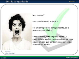 Gestão da Qualidade

Aula 01

Mas e agora?
Devo confiar nessa empresa?
Foi um erro pontual e insignificante, ou o
processo possui falhas?
Simplesmente, esta empresa perdeu a
credibilidade. Acabei comentando o caso com
alguns amigos que também passaram a não
acreditar na empresa.
Figura 02
Fonte: vide rodapé

Abril/2013

Prof. Cláudio Pina

 