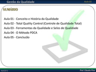 Gestão da Qualidade

Aula 01

SUMÁRIO
Aula 01 - Conceito e História da Qualidade
Aula 02 - Total Quality Control (Controle de Qualidade Total)
Aula 03 - Ferramentas da Qualidade e Selos de Qualidade
Aula 04 - O Método PDCA
Aula 05 - Conclusão

Abril/2013

Prof. Cláudio Pina

 