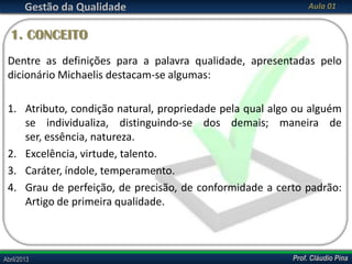 Gestão da Qualidade

Aula 01

1. CONCEITO
Dentre as definições para a palavra qualidade, apresentadas pelo
dicionário Michaelis destacam-se algumas:
1. Atributo, condição natural, propriedade pela qual algo ou alguém
se individualiza, distinguindo-se dos demais; maneira de
ser, essência, natureza.
2. Excelência, virtude, talento.
3. Caráter, índole, temperamento.
4. Grau de perfeição, de precisão, de conformidade a certo padrão:
Artigo de primeira qualidade.

Abril/2013

Prof. Cláudio Pina

 