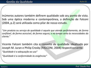 Gestão da Qualidade

Aula 01

Inúmeros autores também definem qualidade sob seu ponto de vista.
Sob uma óptica moderna e contemporânea, a definição de Falconi
(2004, p.2) será utilizada como pilar de nosso estudo.
“Um produto ou serviço de qualidade é aquele que atende perfeitamente, de forma
confiável, de forma acessível, de forma segura, e no tempo certo às necessidades do
cliente.”

Vicente Falconi também cita o conceito de qualidade idealizado por
Joseph M. Juran e Philip Crosby (FALCONI, 2004) respectivamente:
“Qualidade é a adequação ao uso”
“Qualidade é a conformidade às exigências”

Abril/2013

Prof. Cláudio Pina

 