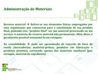 Administração de Materiais
Recurso material  Refere-se aos elementos físicos empregados por
uma organização que concorrem para a constituição de seu produto
final, podendo este “produto final” ser um material processado ou um
serviço. A natureza do recurso material não permanente. Além disso, é
geralmente possível armazená-lo em estoques.
Na contabilidade  pode ser aproximado do conceito de bens de
venda (mercadorias, matérias-primas, produtos em fabricação e
produtos prontos), carecendo apenas dos materiais auxiliares (por
exemplo, material de expediente)
 