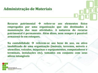 Recurso patrimonial  refere-se aos elementos físico
empregados por uma organização que são destinados à
manutenção das suas atividades. A natureza do recurso
patrimonial é permanente. Além disso, nem sempre é possível
armazená-lo em estoques.
Na contabilidade  referem-se aos bens de uso, ou ativo
imobilizado de uma organização (imóveis, terrenos, móveis e
utensílios, veículos, máquinas e equipamentos, computadores e
terminais, instalações etc), tomados em conjunto com seus
ativos intangíveis
Administração de Materiais
 