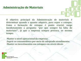 O objetivo principal da Administração de materiais é
determinar quando e quanto adquirir, para repor o estoque.
Como a formação de estoque é ponto crucial, surge
imediatamente a pergunta: “por que sempre há falta de
materiais?”, já que a empresa sempre procura, ao mesmo
tempo:
-Manter o nível operacional da empresa;
-Suprir os consumidores por meio de adequado atendimento;
-Manter os investimentos em estoques em níveis ideais
Administração de Materiais
 