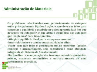 Os problemas relacionados com gerenciamento de estoques
estão principalmente ligados à ação: o que deve ser feito para
controlar o equilíbrio e estabelecer ações apropriadas? Por que
devemos ter estoques? O que afeta o equilíbrio dos estoques
que mantemos? Para isso é preciso:
-Atingir o equilíbrio ideal entre estoque e consumo;
-Inter-relacionar-se com as outras atividades afins;
-Fazer com que todo o gerenciamento de materiais (gestão,
compras e armazenagem), seja considerado como atividade
integrante do Sistema de Abastecimento;
-Racionalizar a manipulação dos insumos materiais (matérias-
primas, materiais secundários e outros) através de uma
coordenação específica.
Administração de Materiais
 