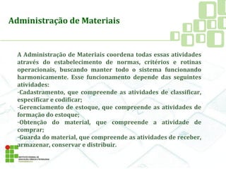 A Administração de Materiais coordena todas essas atividades
através do estabelecimento de normas, critérios e rotinas
operacionais, buscando manter todo o sistema funcionando
harmonicamente. Esse funcionamento depende das seguintes
atividades:
-Cadastramento, que compreende as atividades de classificar,
especificar e codificar;
-Gerenciamento de estoque, que compreende as atividades de
formação do estoque;
-Obtenção do material, que compreende a atividade de
comprar;
-Guarda do material, que compreende as atividades de receber,
armazenar, conservar e distribuir.
Administração de Materiais
 