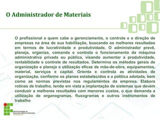 O profissional a quem cabe o gerenciamento, o controle e a direção de
empresas na área de sua habilitação, buscando os melhores resultados
em termos de lucratividade e produtividade. O administrador prevê,
planeja, organiza, comanda e controla o funcionamento da máquina
administrativa privada ou pública, visando aumentar a produtividade,
rentabilidade e controle de resultados. Determina os métodos gerais de
organização e planeja a utilização eficaz de mão-de-obra, equipamentos,
material, serviços e capital. Orienta e controla as atividades de
organização, conforme os planos estabelecidos e a política adotada, bem
como as normas previstas nos regulamentos da empresa. Elabora
rotinas de trabalho, tendo em vista a implantação de sistemas que devem
conduzir a melhores resultados com menores custos, o que demanda a
utilização de organogramas, fluxogramas e outros instrumentos de
trabalho
O Administrador de Materiais
 
