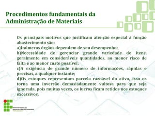 Procedimentos fundamentais da
Administração de Materiais
Os principais motivos que justificam atenção especial à função
abastecimento são:
a)Inúmeros órgãos dependem de seu desempenho;
b)Necessidade de gerenciar grande variedade de itens,
geralmente em consideráveis quantidades, ao menor risco de
falta e ao menor custo possível;
c)A exigência de grande número de informações, rápidas e
precisas, a qualquer instante;
d)Os estoques representam parcela razoável do ativo, isso os
torna uma inversão demasiadamente vultosa para que seja
ignorada, pois muitas vezes, os lucros ficam retidos nos estoques
excessivos.
 