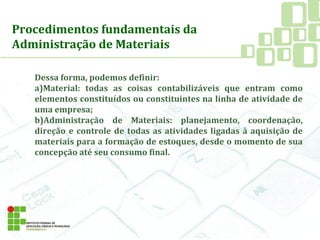 Procedimentos fundamentais da
Administração de Materiais
Dessa forma, podemos definir:
a)Material: todas as coisas contabilizáveis que entram como
elementos constituídos ou constituintes na linha de atividade de
uma empresa;
b)Administração de Materiais: planejamento, coordenação,
direção e controle de todas as atividades ligadas à aquisição de
materiais para a formação de estoques, desde o momento de sua
concepção até seu consumo final.
 