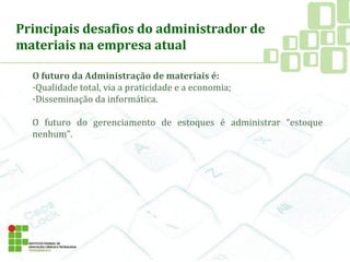Principais desafios do administrador de
materiais na empresa atual
O futuro da Administração de materiais é:
-Qualidade total, via a praticidade e a economia;
-Disseminação da informática.
O futuro do gerenciamento de estoques é administrar “estoque
nenhum”.
 