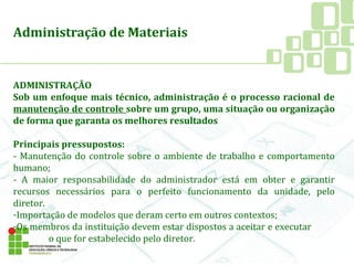 Administração de Materiais
ADMINISTRAÇÃO
Sob um enfoque mais técnico, administração é o processo racional de
manutenção de controle sobre um grupo, uma situação ou organização
de forma que garanta os melhores resultados
Principais pressupostos:
- Manutenção do controle sobre o ambiente de trabalho e comportamento
humano;
- A maior responsabilidade do administrador está em obter e garantir
recursos necessários para o perfeito funcionamento da unidade, pelo
diretor.
-Importação de modelos que deram certo em outros contextos;
-Os membros da instituição devem estar dispostos a aceitar e executar
o que for estabelecido pelo diretor.
 