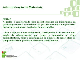 Administração de Materiais
GESTÃO
A gestão é caracterizada pelo reconhecimento da importância da
participação efetiva e consciente das pessoas envolvidas nos processos
decisórios, em todas as instâncias de seu trabalho.
Gerir é algo mais que administrar. Corresponde a um sentido mais
amplo da administração, que requer a superação de vícios
administrativos, como a centralização do poder e de ações, além do
compromisso com processos decisórios participativos
 