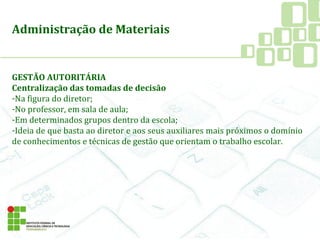 Administração de Materiais
GESTÃO AUTORITÁRIA
Centralização das tomadas de decisão
-Na figura do diretor;
-No professor, em sala de aula;
-Em determinados grupos dentro da escola;
-Ideia de que basta ao diretor e aos seus auxiliares mais próximos o domínio
de conhecimentos e técnicas de gestão que orientam o trabalho escolar.
 