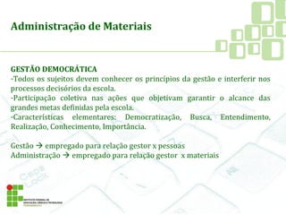 Administração de Materiais
GESTÃO DEMOCRÁTICA
-Todos os sujeitos devem conhecer os princípios da gestão e interferir nos
processos decisórios da escola.
-Participação coletiva nas ações que objetivam garantir o alcance das
grandes metas definidas pela escola.
-Características elementares: Democratização, Busca, Entendimento,
Realização, Conhecimento, Importância.
Gestão  empregado para relação gestor x pessoas
Administração  empregado para relação gestor x materiais
 