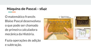 Máquina de Pascal - 1642
O matemático francês
Blaise Pascal desenvolveu
o que pode ser chamado
de primeira calculadora
mecânica da História.
Fazia operações de adição
e subtração.
 