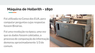 Máquina de Hollerith - 1890
Foi utilizada no Censo dos EUA, para
computar perguntas cujas respostas
fossem Binárias.
Foi uma revolução na época, uma vez
que os dados fossem coletados, o
processo de computação da informação
demorou aproximadamente 1/3 do
comum.
 